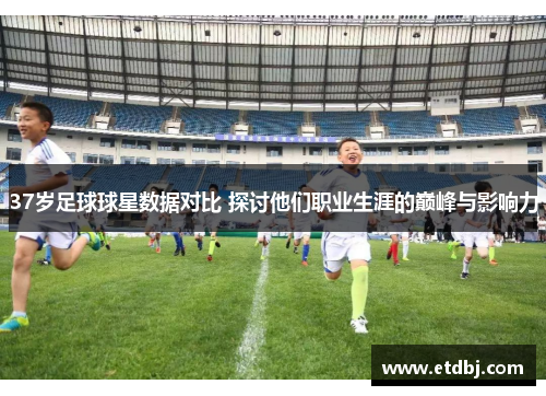 37岁足球球星数据对比 探讨他们职业生涯的巅峰与影响力