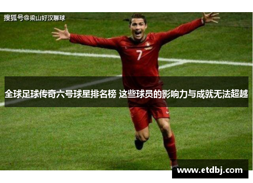 全球足球传奇六号球星排名榜 这些球员的影响力与成就无法超越