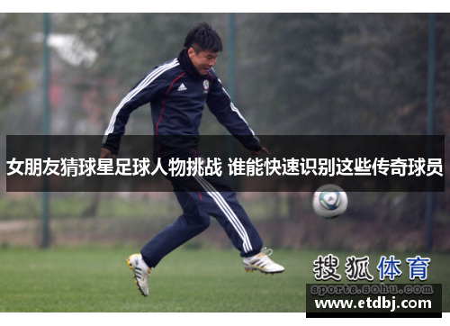 女朋友猜球星足球人物挑战 谁能快速识别这些传奇球员