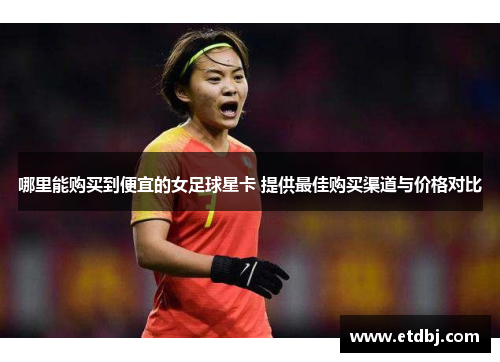 哪里能购买到便宜的女足球星卡 提供最佳购买渠道与价格对比